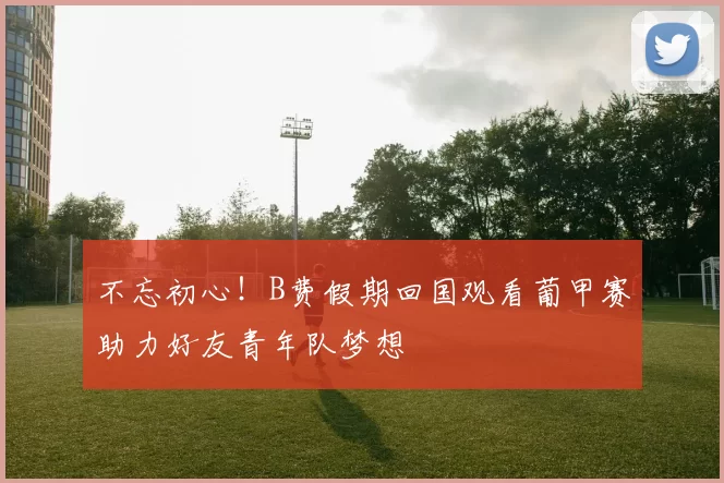 不忘初心！B费假期回国观看葡甲赛助力好友青年队梦想