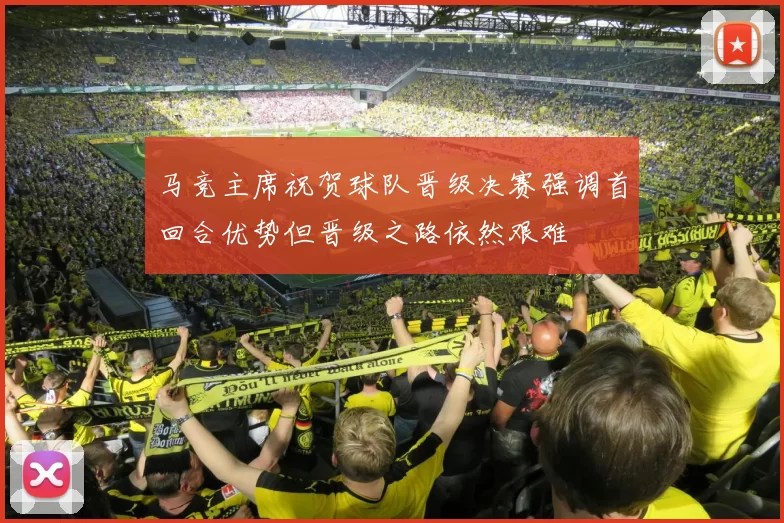 马竞主席祝贺球队晋级决赛强调首回合优势但晋级之路依然艰难