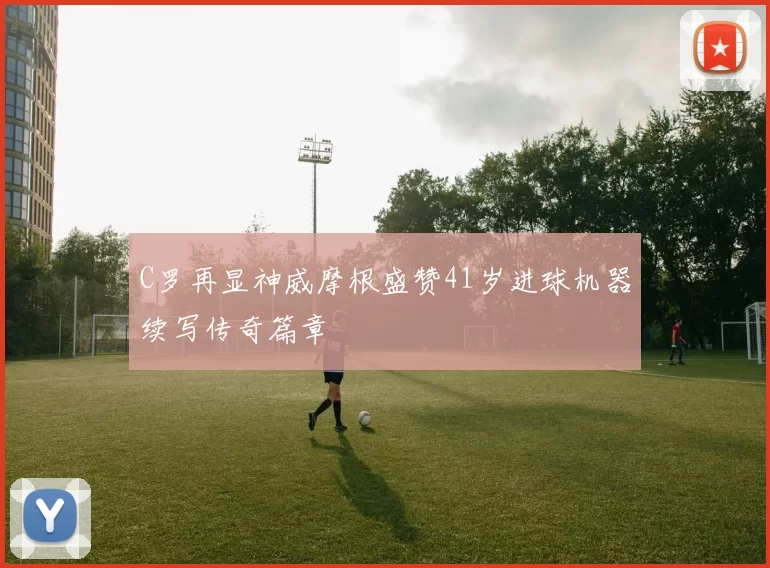 C罗再显神威摩根盛赞41岁进球机器续写传奇篇章