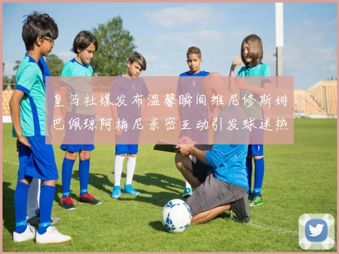 皇马社媒发布温馨瞬间维尼修斯姆巴佩琼阿梅尼亲密互动引发球迷热议