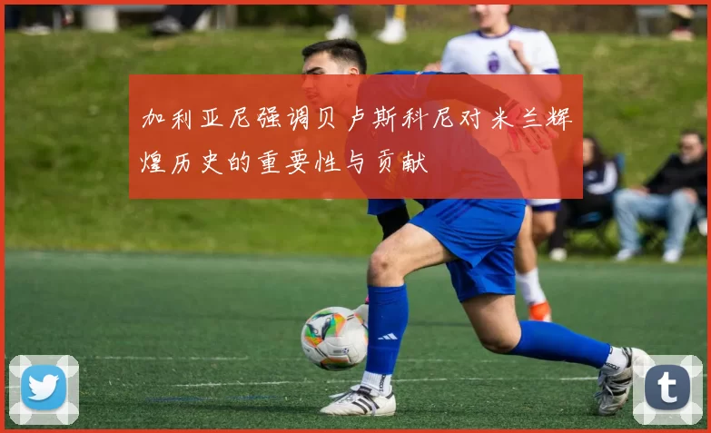 加利亚尼强调贝卢斯科尼对米兰辉煌历史的重要性与贡献