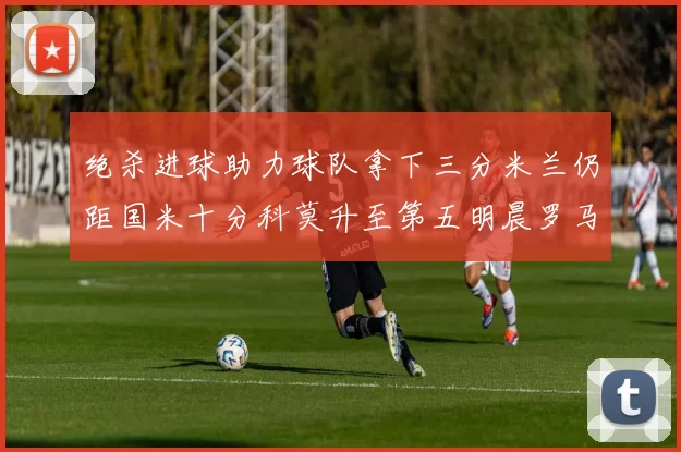 绝杀进球助力球队拿下三分米兰仍距国米十分科莫升至第五明晨罗马对决尤文