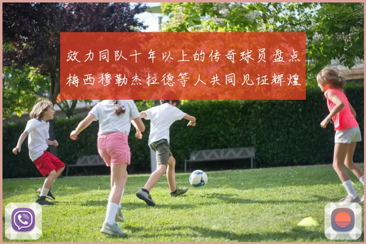 效力同队十年以上的传奇球员盘点梅西穆勒杰拉德等人共同见证辉煌岁月