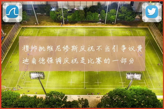 穆帅批维尼修斯庆祝不当引争议费迪南德强调庆祝是比赛的一部分