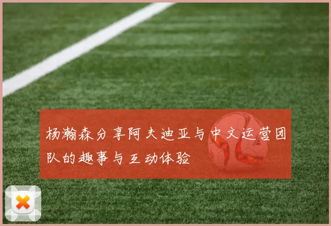 杨瀚森分享阿夫迪亚与中文运营团队的趣事与互动体验