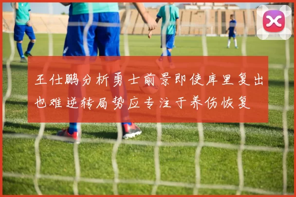 王仕鹏分析勇士前景即使库里复出也难逆转局势应专注于养伤恢复