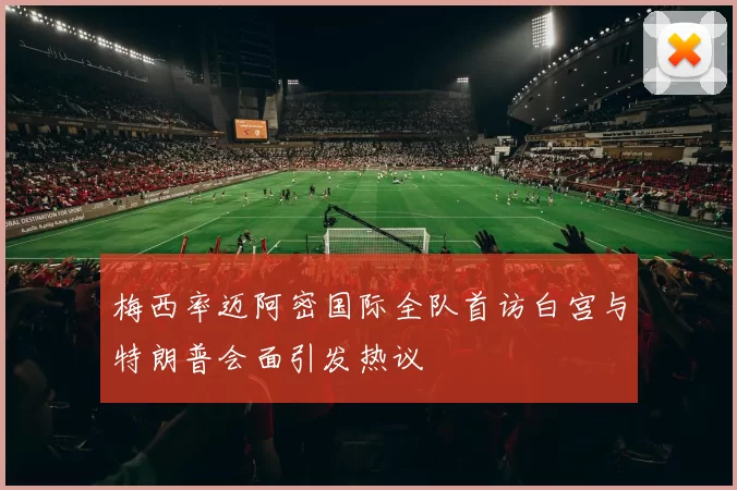 梅西率迈阿密国际全队首访白宫与特朗普会面引发热议