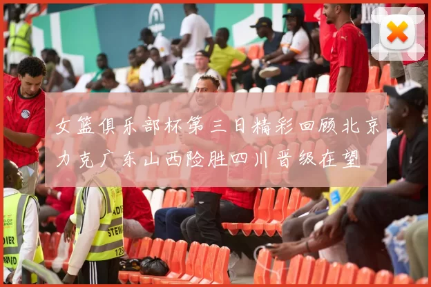 女篮俱乐部杯第三日精彩回顾北京力克广东山西险胜四川晋级在望