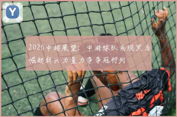 2026中超展望：中游球队或现黑马崛起新兴力量力争争冠行列
