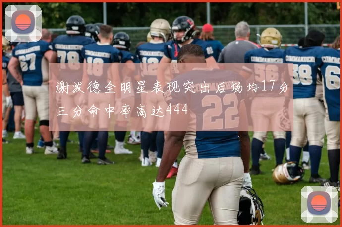 谢泼德全明星表现突出后场均17分三分命中率高达444