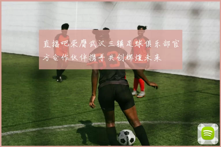 直播吧荣膺武汉三镇足球俱乐部官方合作伙伴携手共创辉煌未来