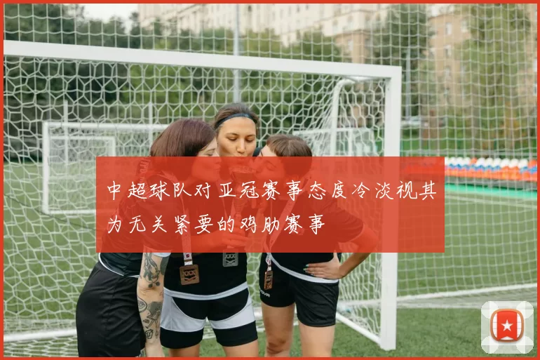 中超球队对亚冠赛事态度冷淡视其为无关紧要的鸡肋赛事