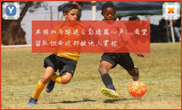 库明加与球迷合影透露心声：渴望留队但命运却被他人掌控