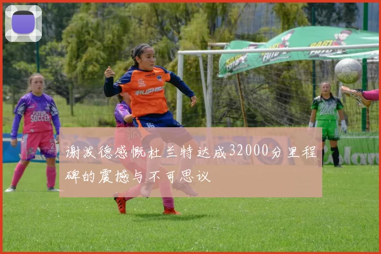 谢泼德感慨杜兰特达成32000分里程碑的震撼与不可思议