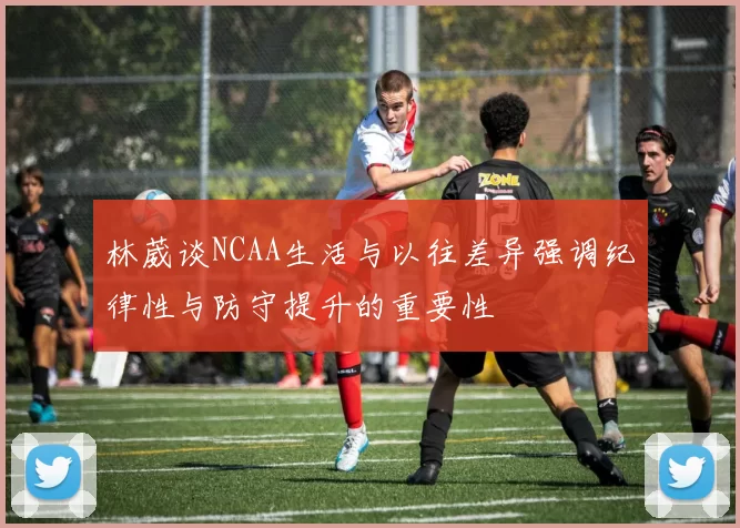 林葳谈NCAA生活与以往差异强调纪律性与防守提升的重要性