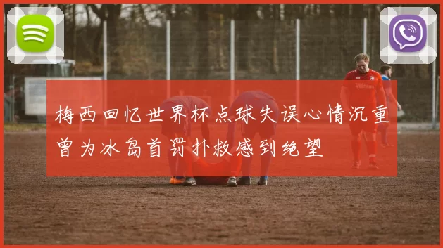 梅西回忆世界杯点球失误心情沉重曾为冰岛首罚扑救感到绝望
