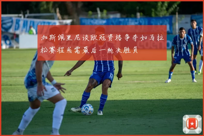 加斯佩里尼谈欧冠资格争夺如马拉松赛程或需最后一轮决胜负