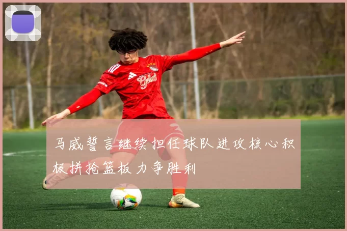 马威誓言继续担任球队进攻核心积极拼抢篮板力争胜利
