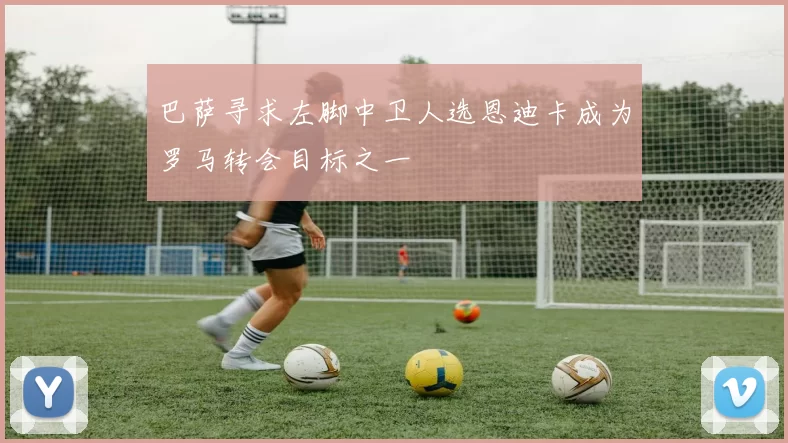 巴萨寻求左脚中卫人选恩迪卡成为罗马转会目标之一