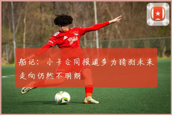 船记：小卡合同报道多为猜测未来走向仍然不明朗