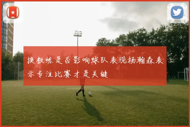 换教练是否影响球队表现杨瀚森表示专注比赛才是关键
