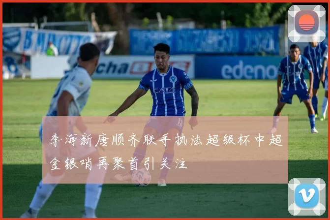李海新唐顺齐联手执法超级杯中超金银哨再聚首引关注