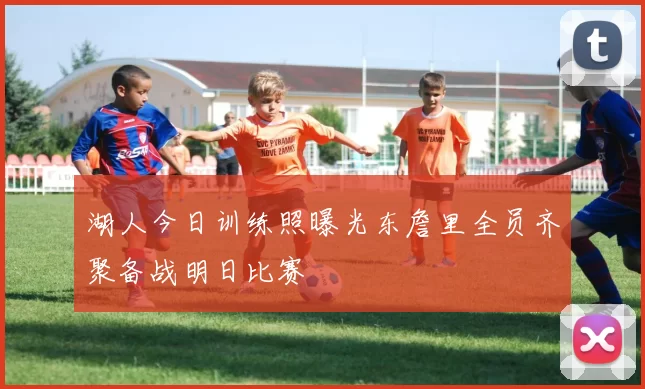 湖人今日训练照曝光东詹里全员齐聚备战明日比赛